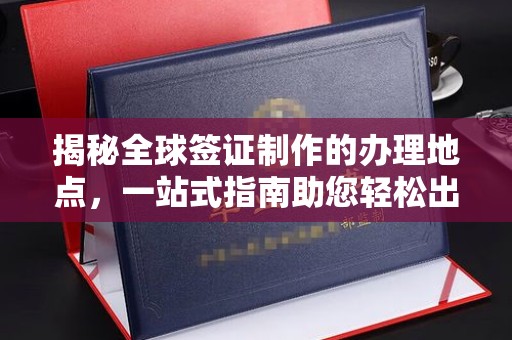 中堂揭秘全球签证制作的办理地点，一站式指南助您轻松出行