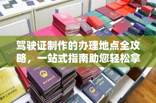 中堂驾驶证制作的办理地点全攻略，一站式指南助您轻松拿证